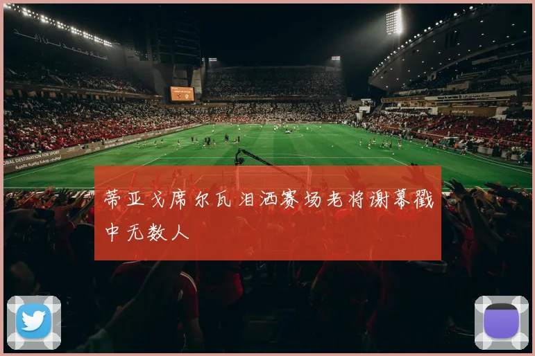 蒂亚戈席尔瓦泪洒赛场老将谢幕戳中无数人