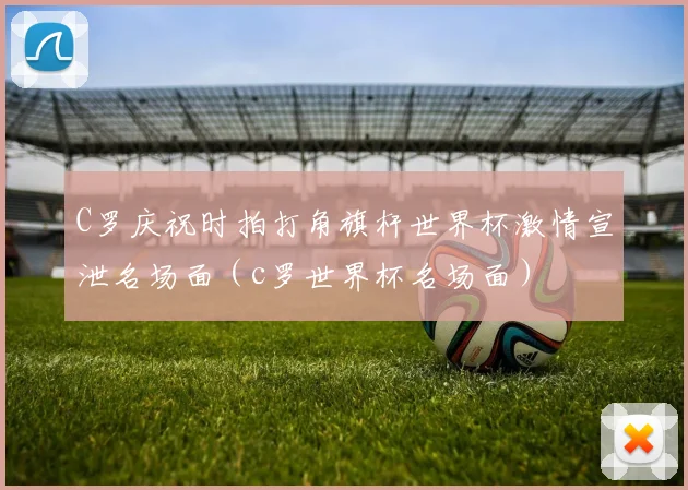 C罗庆祝时拍打角旗杆世界杯激情宣泄名场面（c罗世界杯名场面）